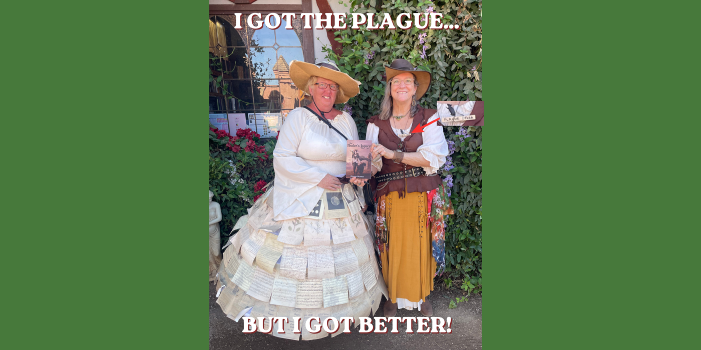 Sharon in full bard regalia, wearing a plague flea pin (clothes-pin with a tiny rat attached) at the AZ Renaissance Festival standing with a lovely woman whose dress and accessories were made from book pages, and holding a copy of Sharon's book The Healer's Legacy. With text that reads "I got the plague...but I got better!"